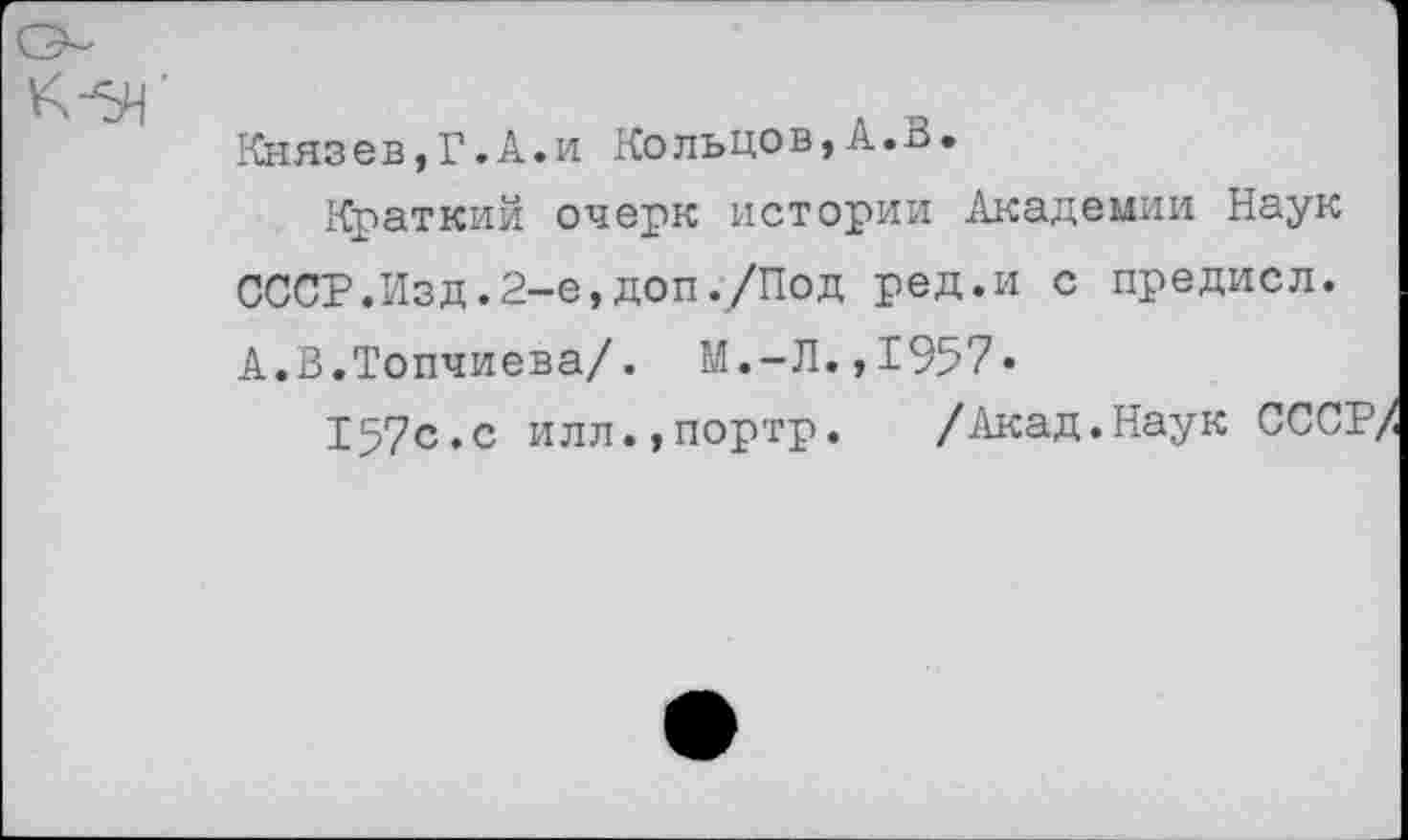 ﻿Князев,Г.А.и Кольцов,А.В.
Краткий очерк истории Академии Наук СССР.Изд.2-е,доп ./Под ред.и с предисл. А.В.Топчиева/. М.-Л.,1957*
157с.с илл.,портр. /Акад.Наук СССР/